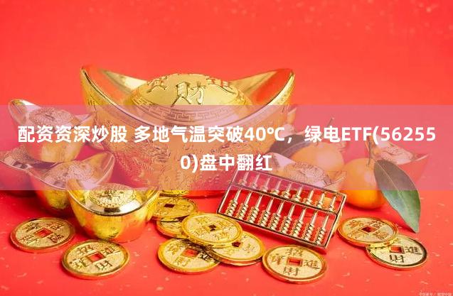 配资资深炒股 多地气温突破40℃，绿电ETF(562550)盘中翻红