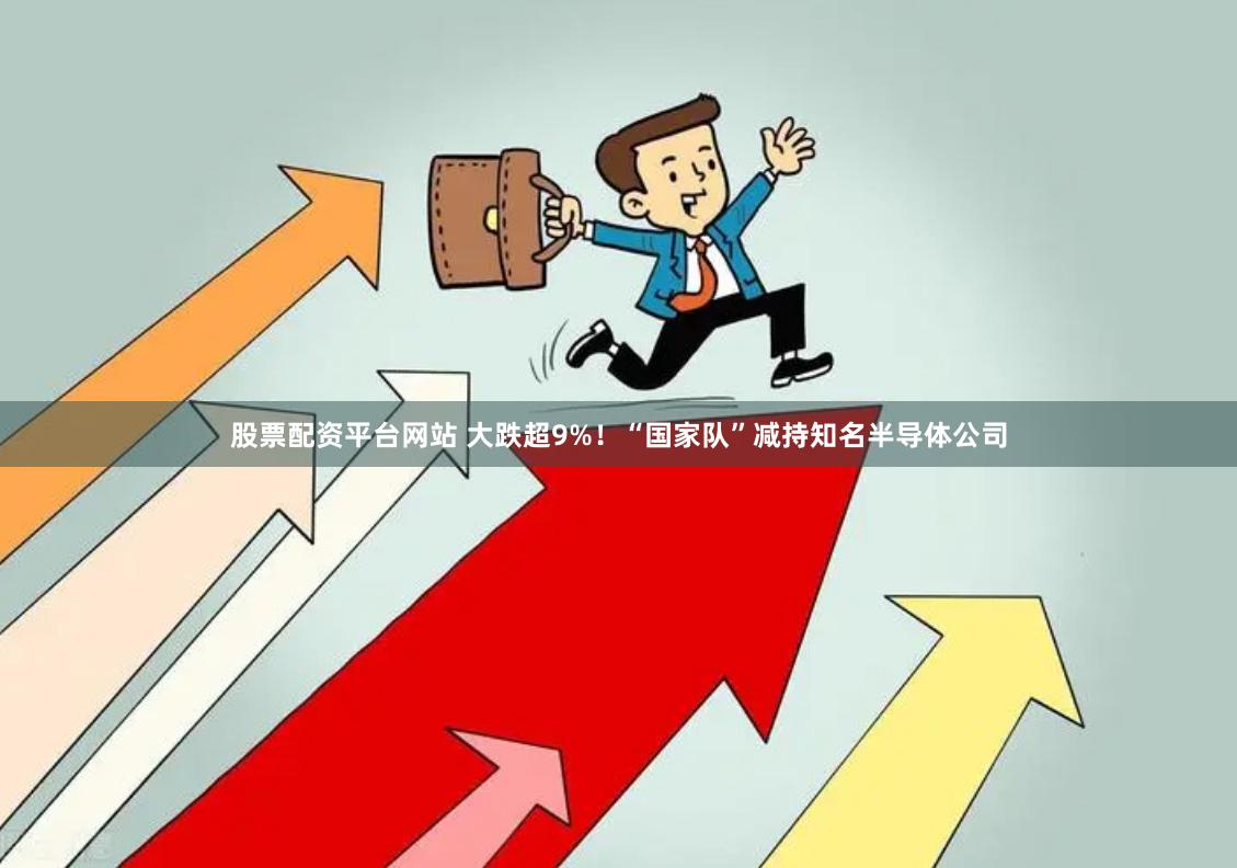 股票配资平台网站 大跌超9%！“国家队”减持知名半导体公司