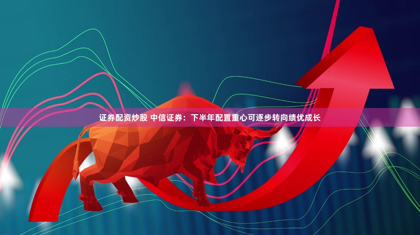 证券配资炒股 中信证券：下半年配置重心可逐步转向绩优成长