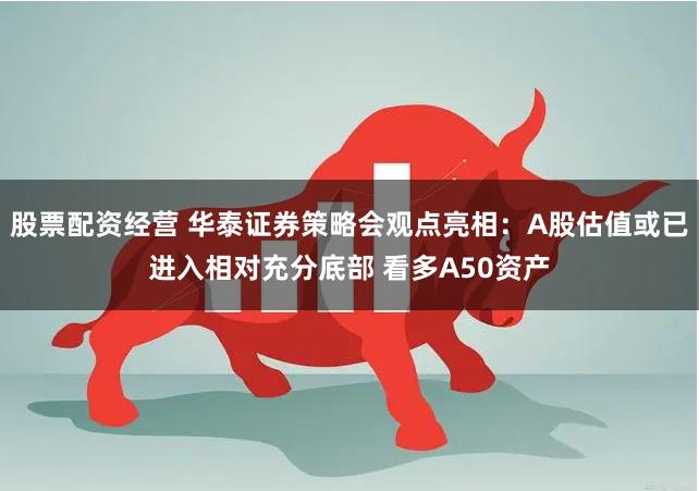 股票配资经营 华泰证券策略会观点亮相：A股估值或已进入相对充分底部 看多A50资产