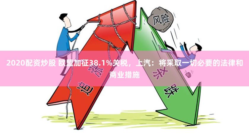 2020配资炒股 欧盟加征38.1%关税，上汽：将采取一切必要的法律和商业措施