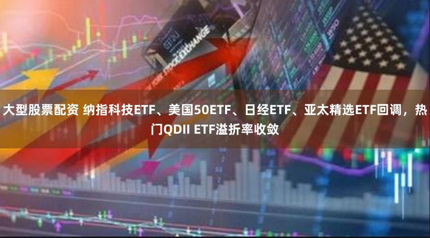 大型股票配资 纳指科技ETF、美国50ETF、日经ETF、亚太精选ETF回调，热门QDII ETF溢折率收敛