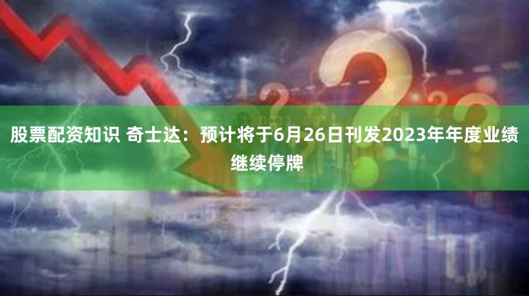 股票配资知识 奇士达：预计将于6月26日刊发2023年年度业绩 继续停牌