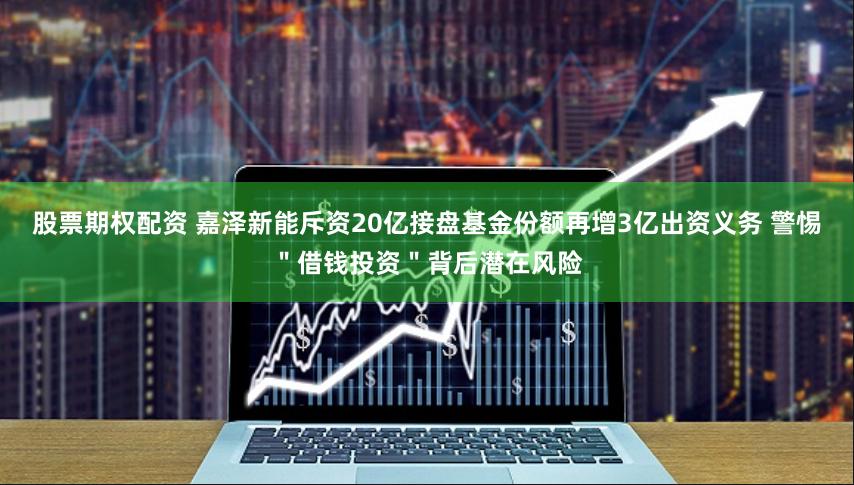 股票期权配资 嘉泽新能斥资20亿接盘基金份额再增3亿出资义务 警惕＂借钱投资＂背后潜在风险