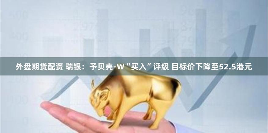 外盘期货配资 瑞银：予贝壳-W“买入”评级 目标价下降至52.5港元