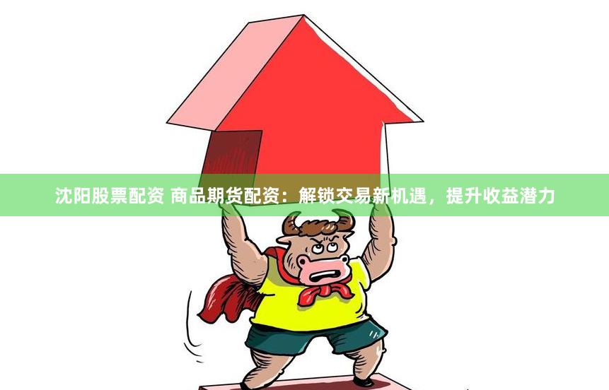 沈阳股票配资 商品期货配资：解锁交易新机遇，提升收益潜力