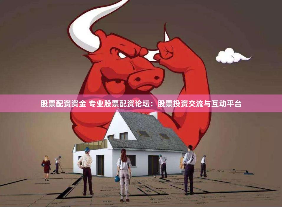 股票配资资金 专业股票配资论坛：股票投资交流与互动平台