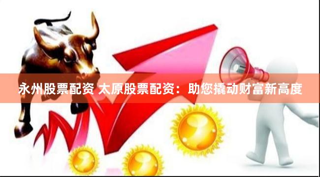 永州股票配资 太原股票配资：助您撬动财富新高度